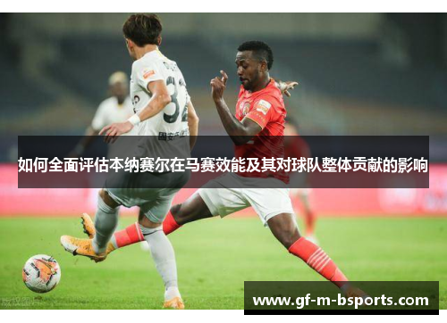 如何全面评估本纳赛尔在马赛效能及其对球队整体贡献的影响