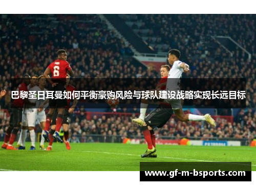 巴黎圣日耳曼如何平衡豪购风险与球队建设战略实现长远目标
