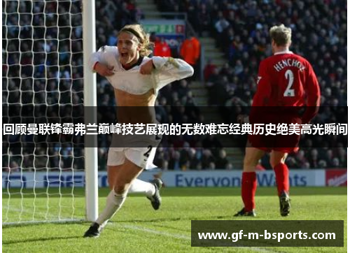 回顾曼联锋霸弗兰巅峰技艺展现的无数难忘经典历史绝美高光瞬间 回顾曼联锋霸弗兰巅峰技艺展现的无数难忘经典历史绝美高光瞬间