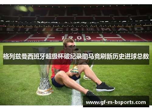 格列兹曼西班牙超级杯破纪录助马竞刷新历史进球总数 格列兹曼西班牙超级杯破纪录助马竞刷新历史进球总数