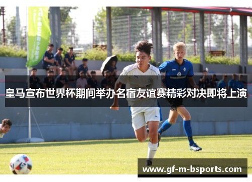 皇马宣布世界杯期间举办名宿友谊赛精彩对决即将上演